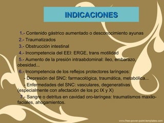 INDICACIONESINDICACIONES
1.- Contenido gástrico aumentado o desconocimiento ayunas
2.- Traumatizados
3.- Obstrucción intestinal
4.- Incompetencia del EEI: ERGE, trans motilidad
5.- Aumento de la presión intraabdominal: íleo, embarazo,
obesidad...
6.- Incompetencia de los reflejos protectores laríngeos:
- Depresión del SNC: farmacológica, traumática, metabólica...
- Enfermedades del SNC: vasculares, degenerativas
(especialmente con afectación de los pc IX y X)
7.- Sangre o detritus en cavidad oro-laríngea: traumatismos maxilo-
faciales, ahogamientos.
 