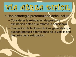 • Una estrategia preformulada debe incluir:
– Considerar la extubación despierto vs
extubación antes que retorne la conciencia.
– Evaluación de factores clínicos generales que
puedan producir alteraciones de la ventilación
después de la extubación.
VÍA AÉREA DIFÍCILVÍA AÉREA DIFÍCIL
 