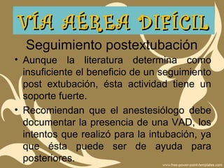 Seguimiento postextubación
• Aunque la literatura determina como
insuficiente el beneficio de un seguimiento
post extubación, ésta actividad tiene un
soporte fuerte.
• Recomiendan que el anestesiólogo debe
documentar la presencia de una VAD, los
intentos que realizó para la intubación, ya
que ésta puede ser de ayuda para
posteriores.
VÍA AÉREA DIFÍCILVÍA AÉREA DIFÍCIL
 