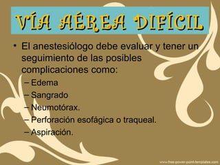 • El anestesiólogo debe evaluar y tener un
seguimiento de las posibles
complicaciones como:
– Edema
– Sangrado
– Neumotórax.
– Perforación esofágica o traqueal.
– Aspiración.
VÍA AÉREA DIFÍCILVÍA AÉREA DIFÍCIL
 