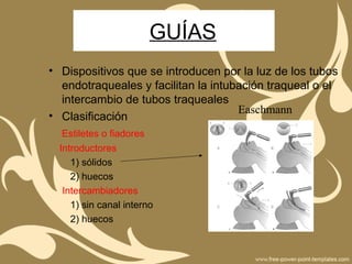 GUÍAS
• Dispositivos que se introducen por la luz de los tubos
endotraqueales y facilitan la intubación traqueal o el
intercambio de tubos traqueales
• Clasificación
Estiletes o fiadores
Introductores
1) sólidos
2) huecos
Intercambiadores
1) sin canal interno
2) huecos
Easchmann
 