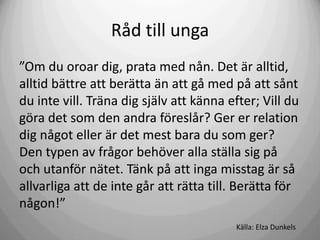 Råd till unga
”Om du oroar dig, prata med nån. Det är alltid,
alltid bättre att berätta än att gå med på att sånt
du inte vill. Träna dig själv att känna efter; Vill du
göra det som den andra föreslår? Ger er relation
dig något eller är det mest bara du som ger?
Den typen av frågor behöver alla ställa sig på
och utanför nätet. Tänk på att inga misstag är så
allvarliga att de inte går att rätta till. Berätta för
någon!”
Källa: Elza Dunkels

 