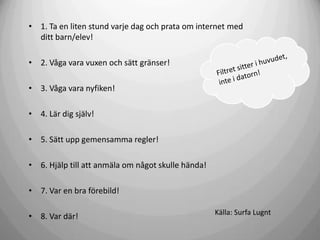 • 1. Ta en liten stund varje dag och prata om internet med
ditt barn/elev!
• 2. Våga vara vuxen och sätt gränser!
• 3. Våga vara nyfiken!
• 4. Lär dig själv!
• 5. Sätt upp gemensamma regler!
• 6. Hjälp till att anmäla om något skulle hända!
• 7. Var en bra förebild!
• 8. Var där!

Källa: Surfa Lugnt

 