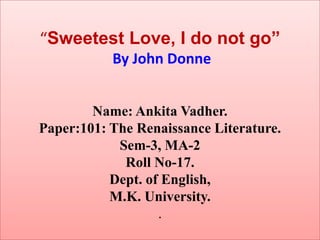 “Sweetest Love, I do not go”
           By John Donne


        Name: Ankita Vadher.
Paper:101: The Renaissance Literature.
            Sem-3, MA-2
             Roll No-17.
           Dept. of English,
           M.K. University.
                   .
 