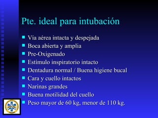 Pte. ideal para intubación
   Vía aérea intacta y despejada
   Boca abierta y amplia
   Pre-Oxigenado
   Estímulo inspiratorio intacto
   Dentadura normal / Buena higiene bucal
   Cara y cuello intactos
   Narinas grandes
   Buena motilidad del cuello
   Peso mayor de 60 kg, menor de 110 kg.
 