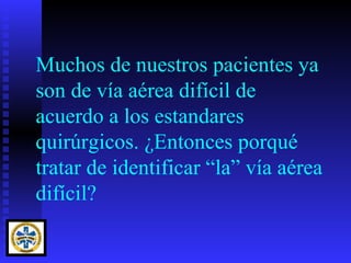 Muchos de nuestros pacientes ya
son de vía aérea difícil de
acuerdo a los estandares
quirúrgicos. ¿Entonces porqué
tratar de identificar “la” vía aérea
difícil?
 
