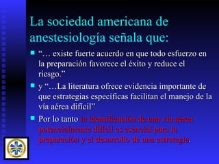 La sociedad americana de
anestesiología señala que:
   “… existe fuerte acuerdo en que todo esfuerzo en
    la preparación favorece el éxito y reduce el
    riesgo.”
   y “…La literatura ofrece evidencia importante de
    que estrategias específicas facilitan el manejo de la
    vía aérea difícil”
   Por lo tanto la identificación de una vía aérea
    potencialmente difícil es esencial para la
    preparación y el desarrollo de una estrategia.
 