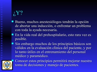 ¿Y?
   Bueno, muchos anestesiólogos tendrán la opción
    de abortar una inducción, o enfrentar un problema
    con toda la ayuda necesaria.
   En la vida real del prehospitalario, esto rara vez es
    posible.
   Sin embargo muchos de los principios básicos son
    válidos en la evaluación clínica del paciente, y por
    lo tanto útiles en el entrenamiento del personal
    médico y paramédico.
   Conocer estos principios permitirá mejorar nuestra
    toma de decisiones y manejo de pacientes.
 