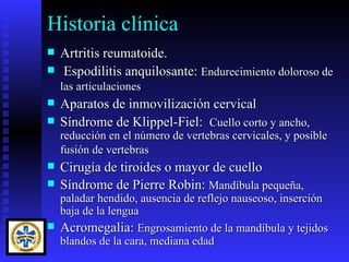 Historia clínica
   Artritis reumatoide.
   Espodilitis anquilosante: Endurecimiento doloroso de
    las articulaciones
   Aparatos de inmovilización cervical
   Síndrome de Klippel-Fiel: Cuello corto y ancho,
    reducción en el número de vertebras cervicales, y posible
    fusión de vertebras
   Cirugía de tiroides o mayor de cuello
   Síndrome de Pierre Robin: Mandíbula pequeña,
  paladar hendido, ausencia de reflejo nauseoso, inserción
  baja de la lengua
 Acromegalia: Engrosamiento de la mandíbula y tejidos
  blandos de la cara, mediana edad
 