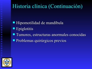 Historia clínica (Continuación)

 Hipomotilidad de mandíbula
 Epiglotitis
 Tumores, estructuras anormales conocidas
 Problemas quirúrgicos previos
 