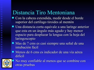 Distancia Tiro Mentoniana
   Con la cabeza extendida, medir desde el borde
    superior del cartílago tiroides al mentón
   Una distancia corta equivale a una larínge anterior
    que esta en un ángulo más agudo y hay menor
    espacio para desplazar la lengua con la hoja del
    laringoscopio
   Mas de 7 cms es casi siempre una señal de una
    intubación fácil
   Menos de 6 cms es indicador de una vía aérea
    difícil
   No muy confiable al menos que se combine con
    otras pruebas
 