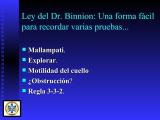 Ley del Dr. Binnion: Una forma fácil
para recordar varias pruebas...

 Mallampati.
 Explorar.
 Motilidad del cuello
 ¿Obstrucción?
 Regla 3-3-2.
 