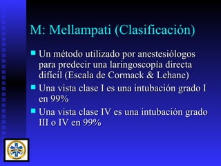 M: Mellampati (Clasificación)
 Un método utilizado por anestesiólogos
  para predecir una laringoscopía directa
  difícil (Escala de Cormack & Lehane)
 Una vista clase I es una intubación grado I
  en 99%
 Una vista clase IV es una intubación grado
  III o IV en 99%
 