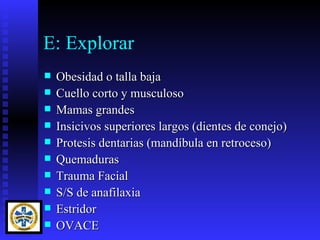 E: Explorar
   Obesidad o talla baja
   Cuello corto y musculoso
   Mamas grandes
   Insicivos superiores largos (dientes de conejo)
   Protesis dentarias (mandíbula en retroceso)
   Quemaduras
   Trauma Facial
   S/S de anafilaxia
   Estridor
   OVACE
 