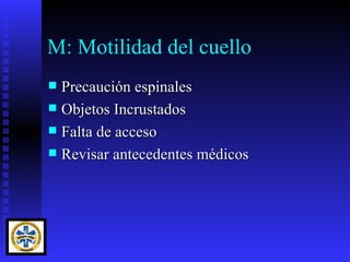 M: Motilidad del cuello
 Precaución espinales
 Objetos Incrustados
 Falta de acceso
 Revisar antecedentes médicos
 