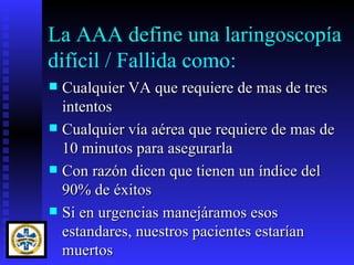 La AAA define una laringoscopía
difícil / Fallida como:
 Cualquier VA que requiere de mas de tres
  intentos
 Cualquier vía aérea que requiere de mas de
  10 minutos para asegurarla
 Con razón dicen que tienen un índice del
  90% de éxitos
 Si en urgencias manejáramos esos
  estandares, nuestros pacientes estarían
  muertos
 