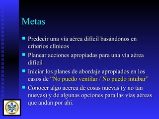 Metas
   Predecir una vía aérea difícil basándonos en
    criterios clínicos
   Planear acciones apropiadas para una vía aérea
    difícil
   Iniciar los planes de abordaje apropiados en los
    casos de “No puedo ventilar / No puedo intubar”
   Conocer algo acerca de cosas nuevas (y no tan
    nuevas) y de algunas opciones para las vías aéreas
    que andan por ahí.
 