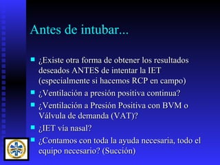 Antes de intubar...

   ¿Existe otra forma de obtener los resultados
    deseados ANTES de intentar la IET
    (especialmente si hacemos RCP en campo)
   ¿Ventilación a presión positiva continua?
   ¿Ventilación a Presión Positiva con BVM o
    Válvula de demanda (VAT)?
   ¿IET vía nasal?
   ¿Contamos con toda la ayuda necesaria, todo el
    equipo necesario? (Succión)
 