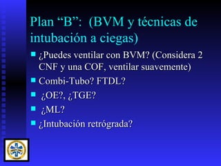 Plan “B”: (BVM y técnicas de
intubación a ciegas)
 ¿Puedes ventilar con BVM? (Considera 2
  CNF y una COF, ventilar suavemente)
 Combi-Tubo? FTDL?
 ¿OE?, ¿TGE?
 ¿ML?
 ¿Intubación retrógrada?
 
