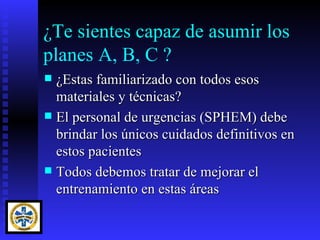 ¿Te sientes capaz de asumir los
planes A, B, C ?
 ¿Estas familiarizado con todos esos
  materiales y técnicas?
 El personal de urgencias (SPHEM) debe
  brindar los únicos cuidados definitivos en
  estos pacientes
 Todos debemos tratar de mejorar el
  entrenamiento en estas áreas
 