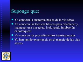 Supongo que:
   Ya conocen la anatomía básica de la vía aérea
   Ya conocen las técnicas básicas para establecer y
    mantener una vía aérea, incluyendo intubación
    endotraqueal
   Ya conocen los procedimientos transtraqueales
   Ya han tenido experiencia en el manejo de las vías
    aéreas
 