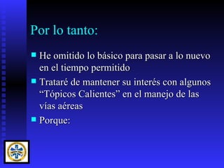 Por lo tanto:
 He omitido lo básico para pasar a lo nuevo
  en el tiempo permitido
 Trataré de mantener su interés con algunos
  “Tópicos Calientes” en el manejo de las
  vías aéreas
 Porque:
 