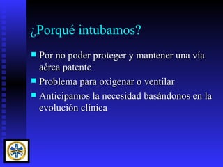 ¿Porqué intubamos?
 Por no poder proteger y mantener una vía
  aérea patente
 Problema para oxigenar o ventilar
 Anticipamos la necesidad basándonos en la
  evolución clínica
 