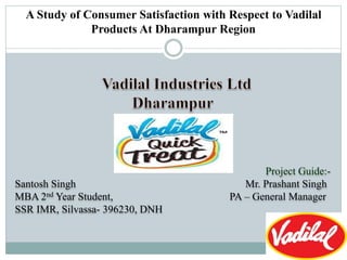 A Study of Consumer Satisfaction with Respect to Vadilal
Products At Dharampur Region
Project Guide:-
Santosh Singh Mr. Prashant Singh
MBA 2nd Year Student, PA – General Manager
SSR IMR, Silvassa- 396230, DNH
 