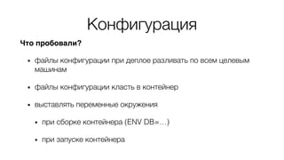 Конфигурация
Что пробовали?
• файлы конфигурации при деплое разливать по всем целевым
машинам
• файлы конфигурации класть в контейнер
• выставлять переменные окружения
• при сборке контейнера (ENV DB=…)
• при запуске контейнера
 