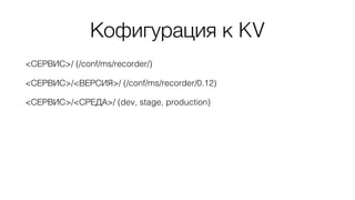 <СЕРВИС>/ (/conf/ms/recorder/)
<СЕРВИС>/<ВЕРСИЯ>/ (/conf/ms/recorder/0.12)
<СЕРВИС>/<СРЕДА>/ (dev, stage, production)
Кофигурация к KV
 