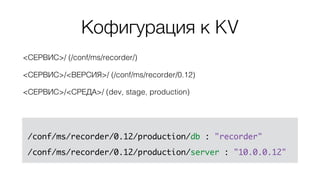 <СЕРВИС>/ (/conf/ms/recorder/)
<СЕРВИС>/<ВЕРСИЯ>/ (/conf/ms/recorder/0.12)
<СЕРВИС>/<СРЕДА>/ (dev, stage, production)
/conf/ms/recorder/0.12/production/db : "recorder"
/conf/ms/recorder/0.12/production/server : "10.0.0.12"
Кофигурация к KV
 