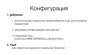 Конфигурация
1. git2consul
• не используем отдельные проекты/бранчи в git для основных
параметров
• загружаем конфигурацию при деплое
• стартовый путь:
/conf/ms/<ИМЯ СЕРВИСА>/<BUILD NO>/
2. Vault
все секретное храним в отдельных проектах
 