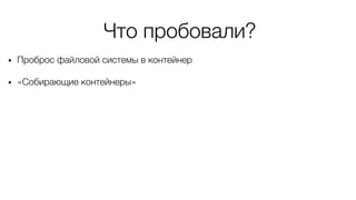 Что пробовали?
• Проброс файловой системы в контейнер
• «Собирающие контейнеры»
 