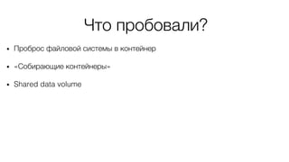 Что пробовали?
• Проброс файловой системы в контейнер
• «Собирающие контейнеры»
• Shared data volume
 