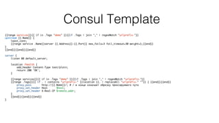 Consul Template
{{range services}}{{ if in .Tags "demo" }}{{if .Tags | join "," | regexMatch "urlprefix-"}}
upstream {{.Name}} {
least_conn;
{{range service .Name}}server {{.Address}}:{{.Port}} max_fails=3 fail_timeout=30 weight=1;{{end}}
}
{{end}}{{end}}{{end}}
server {
listen 80 default_server;
location /health {
add_header Content-Type text/plain;
return 200 'OK';
}
{{range services}}{{ if in .Tags "demo" }}{{if .Tags | join "," | regexMatch "urlprefix-"}}
{{range .Tags}}{{ if . | contains "urlprefix-" }}location {{. | replaceAll "urlprefix-" ""}} { {{end}}{{end}}
proxy_pass http://{{.Name}}/; # / в конце означает обрезку проксируемого пути
proxy_set_header Host $host;
proxy_set_header X-Real-IP $remote_addr;
}
{{end}}{{end}}{{end}}
}
 