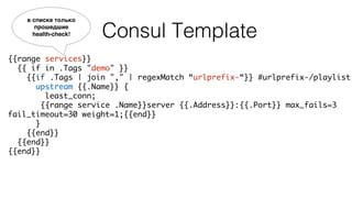 Consul Template
{{range services}}
{{ if in .Tags "demo" }}
{{if .Tags | join "," | regexMatch “urlprefix-“}} #urlprefix-/playlist
upstream {{.Name}} {
least_conn;
{{range service .Name}}server {{.Address}}:{{.Port}} max_fails=3
fail_timeout=30 weight=1;{{end}}
}
{{end}}
{{end}}
{{end}}
в списке только
прошедшие
health-check!
 