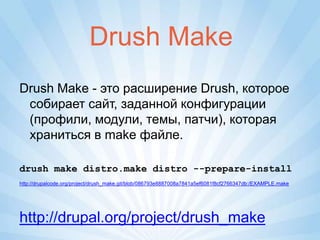 Drush Make
Drush Make - это расширение Drush, которое
 собирает сайт, заданной конфигурации
 (профили, модули, темы, патчи), которая
 храниться в make файле.

drush make distro.make distro --prepare-install
http://drupalcode.org/project/drush_make.git/blob/086793e8887008a7841a5ef6081f8cf2766347db:/EXAMPLE.make




http://drupal.org/project/drush_make
 