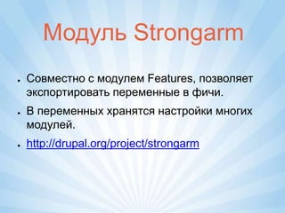 Модуль Strongarm
●   Совместно с модулем Features, позволяет
    экспортировать переменные в фичи.
●   В переменных хранятся настройки многих
    модулей.
●   http://drupal.org/project/strongarm
 