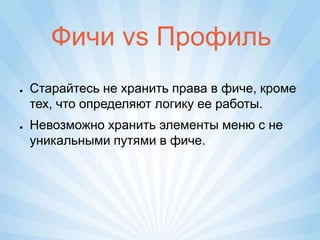 Фичи vs Профиль
●   Старайтесь не хранить права в фиче, кроме
    тех, что определяют логику ее работы.
●   Невозможно хранить элементы меню с не
    уникальными путями в фиче.
 