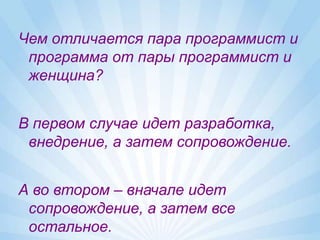 Чем отличается пара программист и
 программа от пары программист и
 женщина?


В первом случае идет разработка,
 внедрение, а затем сопровождение.


А во втором – вначале идет
 сопровождение, а затем все
 остальное.
 