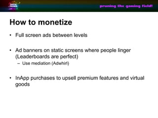 How to monetize
? Full screen ads between levels

? Ad banners on static screens where people linger
  (Leaderboards are perfect)
   C Use mediation (Adwhirl)


? InApp purchases to upsell premium features and virtual
  goods
 