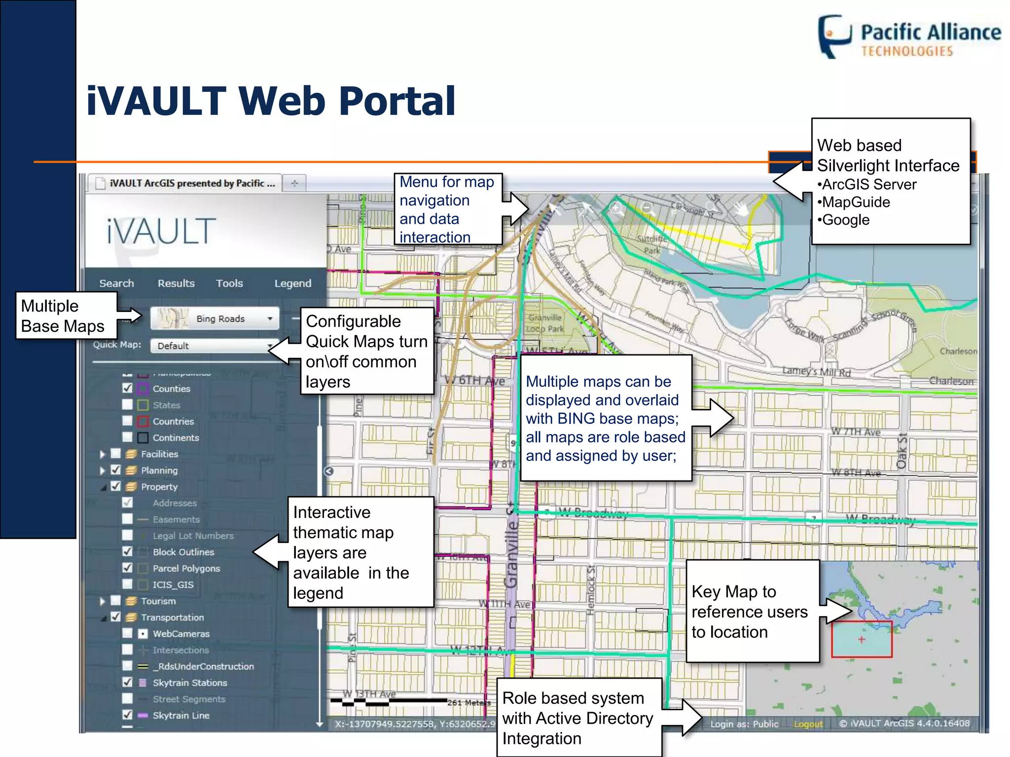 iVAULT Web Portal
                                                                                           Web based
                                                                                           Silverlight Interface
                             Menu for map                                                  •ArcGIS Server
                             navigation                                                    •MapGuide
                             and data                                                      •Google
                             interaction



Multiple
Base Maps       Configurable
                Quick Maps turn
                onoff common
                layers                         Multiple maps can be
                                               displayed and overlaid
                                               with BING base maps;
                                               all maps are role based
                                               and assigned by user;


               Interactive
               thematic map
               layers are
               available in the
               legend                                                    Key Map to
                                                                         reference users
                                                                         to location


                                            Role based system
                                            with Active Directory
                                            Integration
 