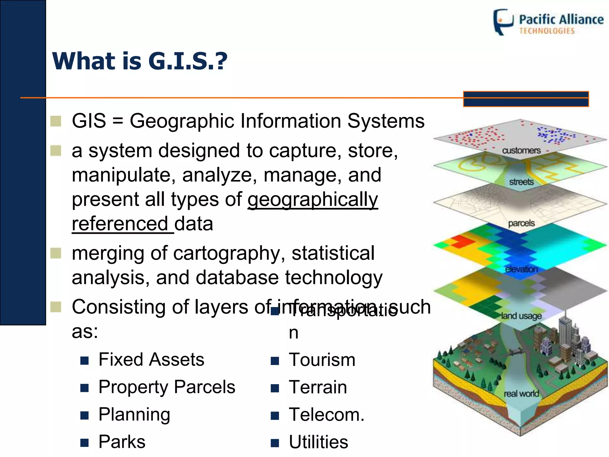 What is G.I.S.?

 GIS = Geographic Information Systems
 a system designed to capture, store,
  manipulate, analyze, manage, and
  present all types of geographically
  referenced data
 merging of cartography, statistical
  analysis, and database technology
 Consisting of layers ofinformation, such
                            Transportatio
  as:                       n
      Fixed Assets          Tourism
      Property Parcels      Terrain
      Planning              Telecom.
      Parks                 Utilities
 