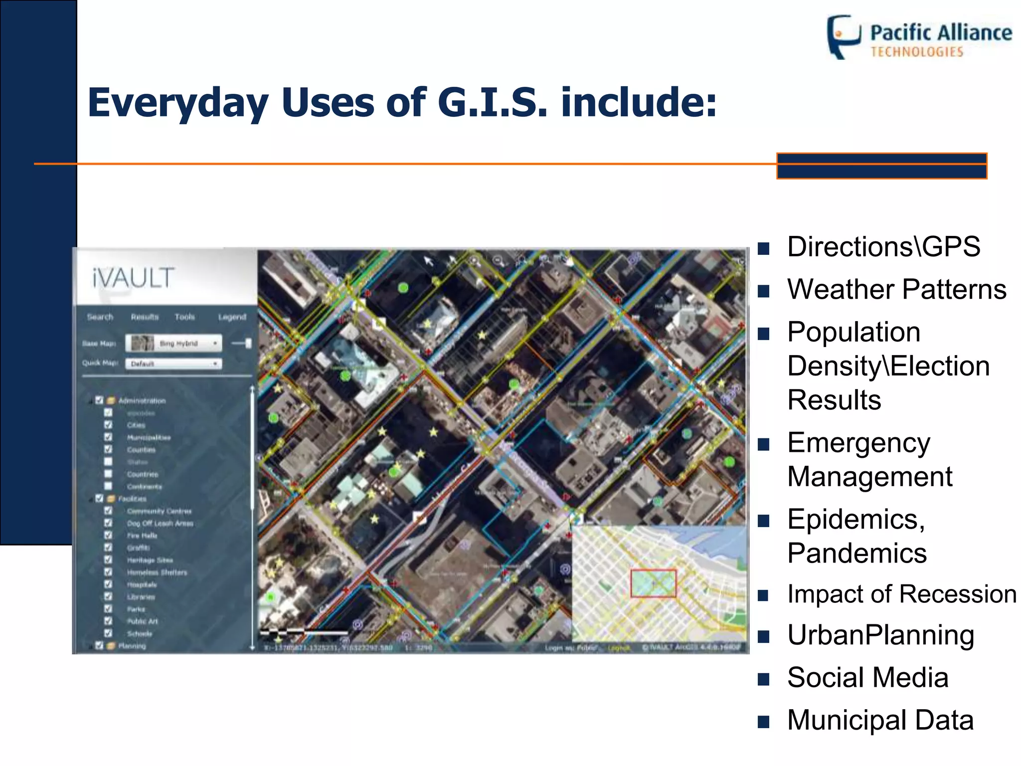 Everyday Uses of G.I.S. include:


                                      DirectionsGPS
                                      Weather Patterns
                                      Population
                                       DensityElection
                                       Results
                                      Emergency
                                       Management
                                      Epidemics,
                                       Pandemics
                                      Impact of Recession
                                      UrbanPlanning
                                      Social Media
                                      Municipal Data
 
