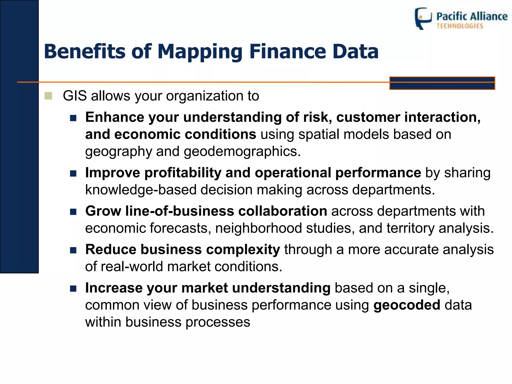 Benefits of Mapping Finance Data

 GIS allows your organization to
      Enhance your understanding of risk, customer interaction,
       and economic conditions using spatial models based on
       geography and geodemographics.
      Improve profitability and operational performance by sharing
       knowledge-based decision making across departments.
      Grow line-of-business collaboration across departments with
       economic forecasts, neighborhood studies, and territory analysis.
      Reduce business complexity through a more accurate analysis
       of real-world market conditions.
      Increase your market understanding based on a single,
       common view of business performance using geocoded data
       within business processes
 