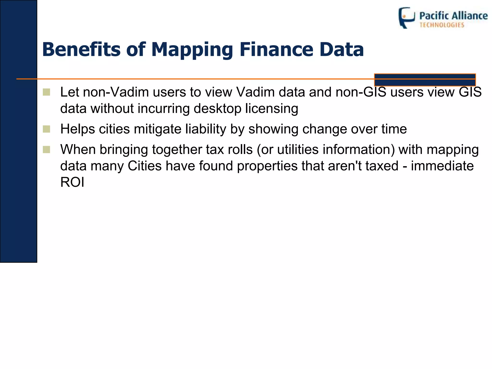 Benefits of Mapping Finance Data

 Let non-Vadim users to view Vadim data and non-GIS users view GIS
  data without incurring desktop licensing
 Helps cities mitigate liability by showing change over time
 When bringing together tax rolls (or utilities information) with mapping
  data many Cities have found properties that aren't taxed - immediate
  ROI
 