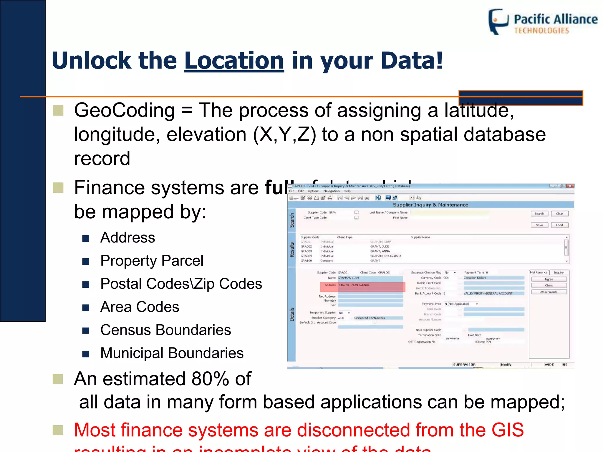 Unlock the Location in your Data!

 GeoCoding = The process of assigning a latitude,
  longitude, elevation (X,Y,Z) to a non spatial database
  record
 Finance systems are full of data which can
  be mapped by:
      Address
      Property Parcel
      Postal CodesZip Codes
      Area Codes
      Census Boundaries
      Municipal Boundaries
 An estimated 80% of
  all data in many form based applications can be mapped;
 Most finance systems are disconnected from the GIS
 