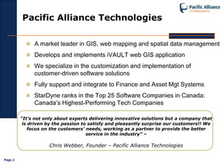 Pacific Alliance Technologies

            A market leader in GIS, web mapping and spatial data management

            Develops and implements iVAULT web GIS application

            We specialize in the customization and implementation of
              customer-driven software solutions
            Fully support and integrate to Finance and Asset Mgt Systems

            StarDyne ranks in the Top 25 Software Companies in Canada:
              Canada’s Highest-Performing Tech Companies

         “It’s not only about experts delivering innovative solutions but a company that
          is driven by the passion to satisfy and pleasantly surprise our customers!! We
            focus on the customers’ needs, working as a partner to provide the better
                                     service in the industry” –

                    Chris Webber, Founder – Pacific Alliance Technologies

Page 2
 