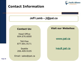 Contact Information


                           Jeff Lamb – jl@pat.ca


               Contact Us:                 Visit our Websites:

                Head Office
               604.676.6000
                                              www.pat.ca
                 Toll-free
               877.691.9171

                  Seattle                     ivault.pat.ca
               206.409.9105

             Email: sales@pat.ca
Page 26
 
