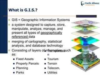 What is G.I.S.?

 GIS = Geographic Information Systems
 a system designed to capture, store,
  manipulate, analyze, manage, and
  present all types of geographically
  referenced data
 merging of cartography, statistical
  analysis, and database technology
 Consisting of layers ofinformation, such
                            Transportatio
  as:                       n
      Fixed Assets          Tourism
      Property Parcels      Terrain
      Planning              Telecom.
      Parks                 Utilities
 